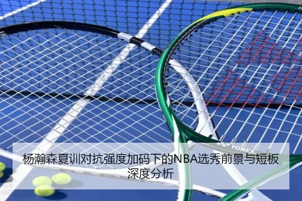 杨瀚森夏训对抗强度加码下的NBA选秀前景与短板深度分析