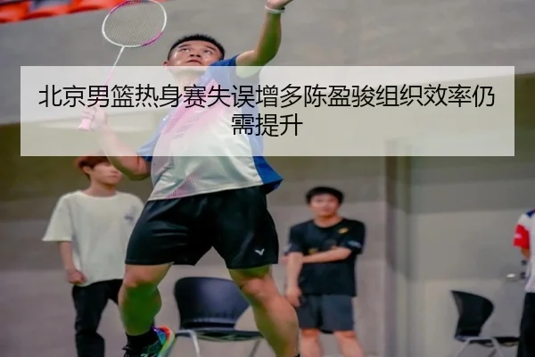 北京男篮热身赛失误增多陈盈骏组织效率仍需提升