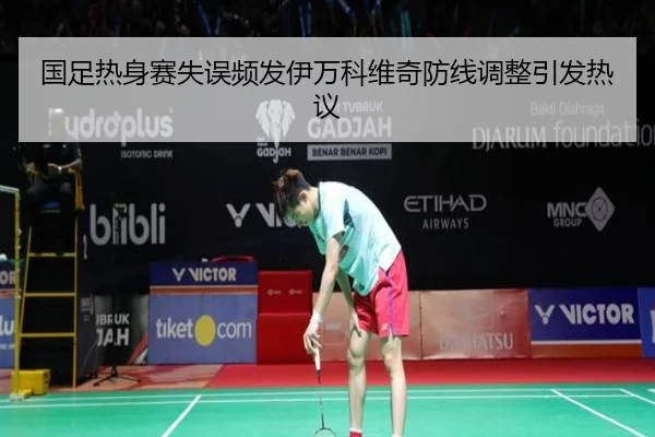 国足热身赛失误频发伊万科维奇防线调整引发热议